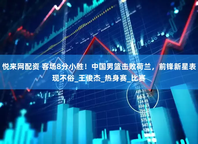 悦来网配资 客场8分小胜！中国男篮击败荷兰，前锋新星表现不俗_王俊杰_热身赛_比赛