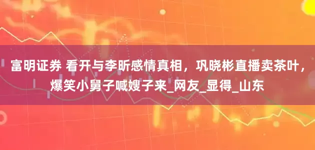 富明证券 看开与李昕感情真相，巩晓彬直播卖茶叶，爆笑小舅子喊嫂子来_网友_显得_山东