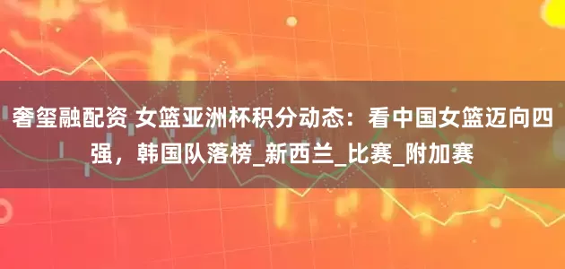 奢玺融配资 女篮亚洲杯积分动态：看中国女篮迈向四强，韩国队落榜_新西兰_比赛_附加赛