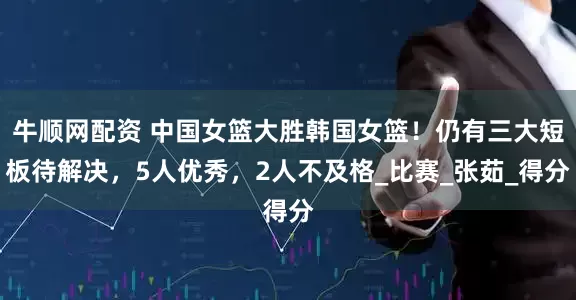 牛顺网配资 中国女篮大胜韩国女篮！仍有三大短板待解决，5人优秀，2人不及格_比赛_张茹_得分