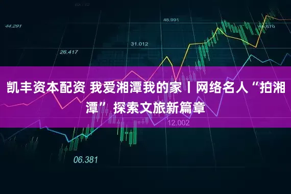 凯丰资本配资 我爱湘潭我的家丨网络名人“拍湘潭” 探索文旅新篇章