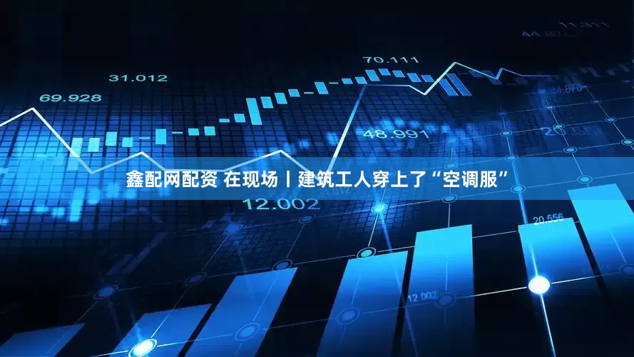 鑫配网配资 在现场丨建筑工人穿上了“空调服”