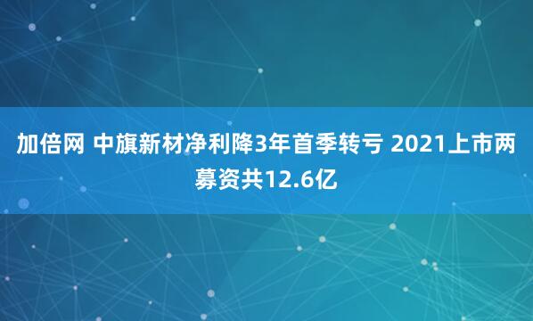 加倍网 中旗新材净利降3年首季转亏 2021上市两募资共12.6亿