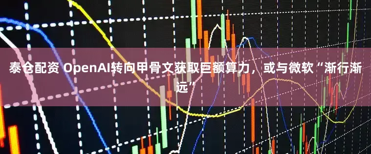 泰仓配资 OpenAI转向甲骨文获取巨额算力，或与微软“渐行渐远”