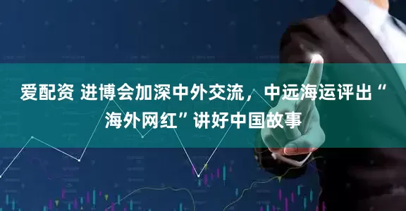 爱配资 进博会加深中外交流，中远海运评出“海外网红”讲好中国故事