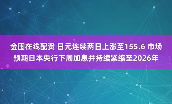 金囤在线配资 日元连续两日上涨至155.6 市场预期日本央行下周加息并持续紧缩至2026年