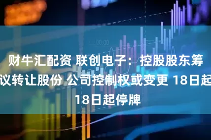 财牛汇配资 联创电子：控股股东筹划协议转让股份 公司控制权或变更 18日起停牌