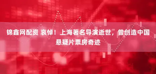 锦鑫网配资 哀悼！上海著名导演逝世，曾创造中国悬疑片票房奇迹