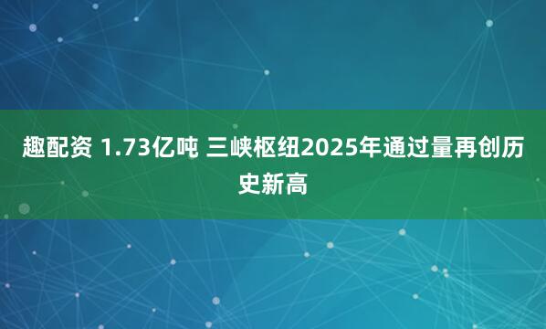 趣配资 1.73亿吨 三峡枢纽2025年通过量再创历史新高