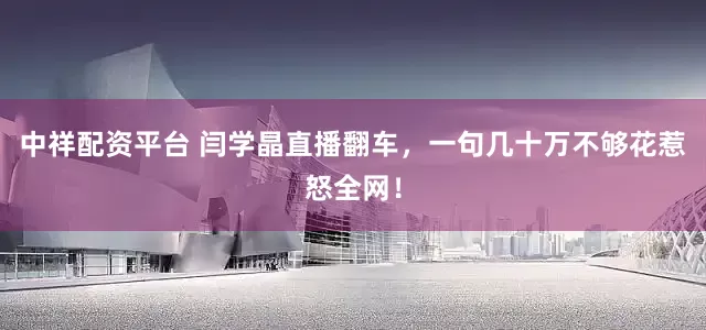 中祥配资平台 闫学晶直播翻车，一句几十万不够花惹怒全网！