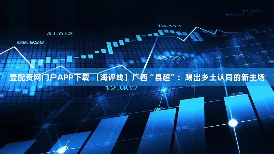壹配资网门户APP下载 【海评线】广西“县超”：踢出乡土认同的新主场