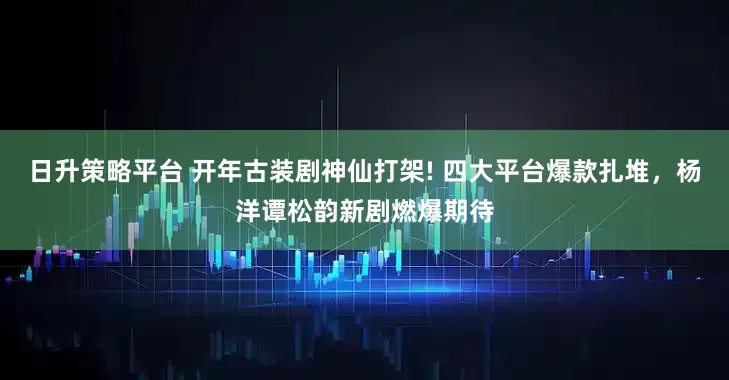 日升策略平台 开年古装剧神仙打架! 四大平台爆款扎堆，杨洋谭松韵新剧燃爆期待