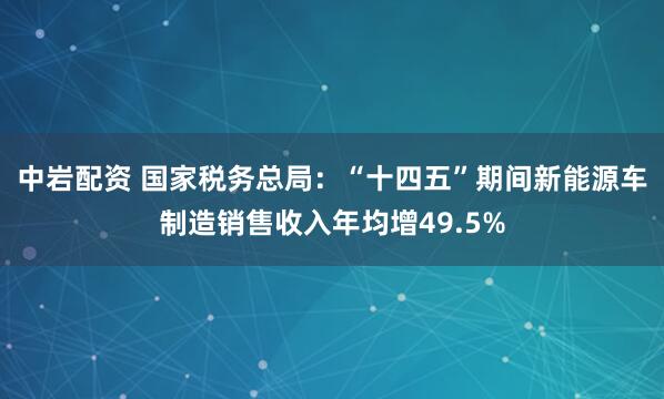中岩配资 国家税务总局：“十四五”期间新能源车制造销售收入年均增49.5%