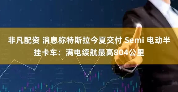 非凡配资 消息称特斯拉今夏交付 Semi 电动半挂卡车：满电续航最高804公里