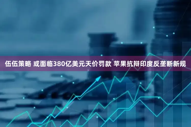 伍伍策略 或面临380亿美元天价罚款 苹果抗辩印度反垄断新规