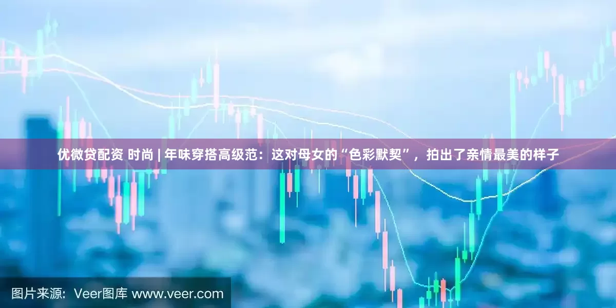 优微贷配资 时尚 | 年味穿搭高级范：这对母女的“色彩默契”，拍出了亲情最美的样子