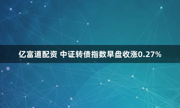 亿富道配资 中证转债指数早盘收涨0.27%